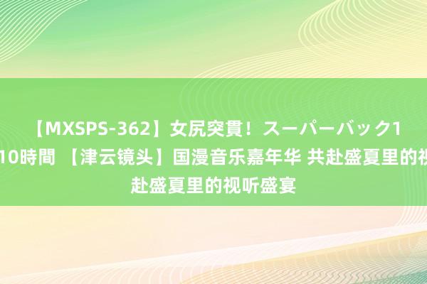 【MXSPS-362】女尻突貫！スーパーバック100本番10時間 【津云镜头】国漫音乐嘉年华 共赴盛夏里的视听盛宴