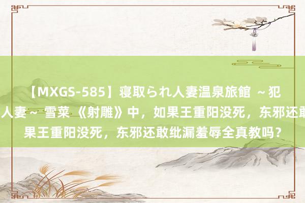 【MXGS-585】寝取られ人妻温泉旅館 ～犯され願望、濡れる美人妻～ 雪菜 《射雕》中，如果王重阳没死，东邪还敢纰漏羞辱全真教吗？