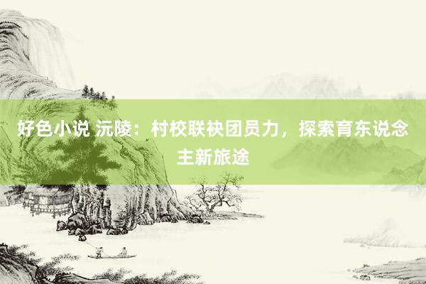 好色小说 沅陵：村校联袂团员力，探索育东说念主新旅途