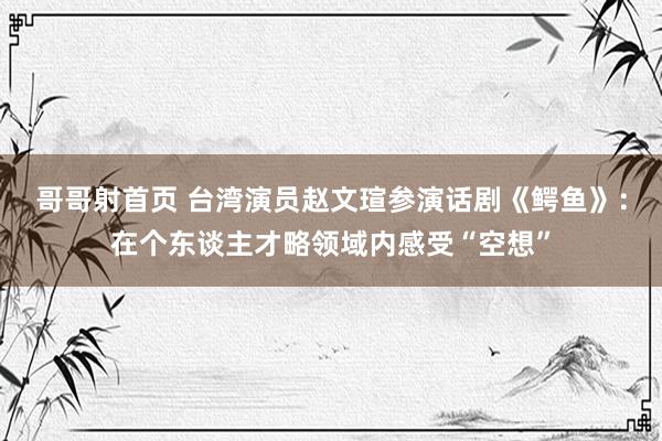 哥哥射首页 台湾演员赵文瑄参演话剧《鳄鱼》：在个东谈主才略领域内感受“空想”