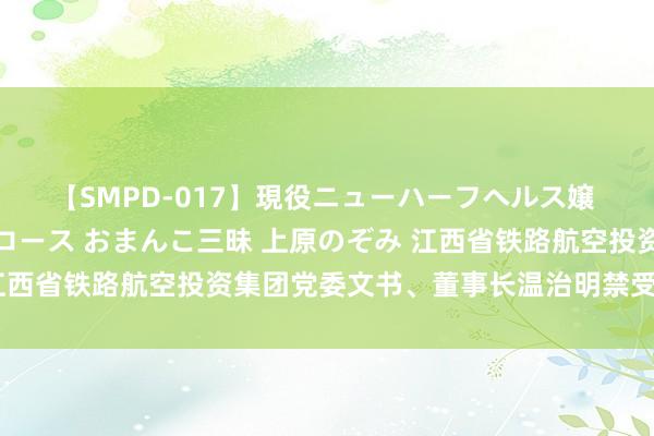 【SMPD-017】現役ニューハーフヘルス嬢 女だらけのスペシャルコース おまんこ三昧 上原のぞみ 江西省铁路航空投资集团党委文书、董事长温治明禁受审查拜谒