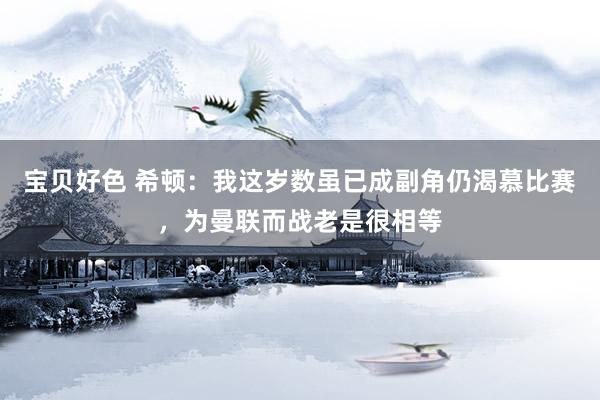 宝贝好色 希顿：我这岁数虽已成副角仍渴慕比赛，为曼联而战老是很相等