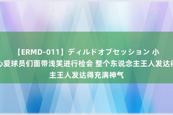 【ERMD-011】ディルドオブセッション 小因扎吉：心爱球员们面带浅笑进行检会 整个东说念主王人发达得充满神气