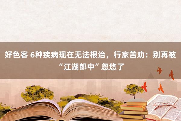 好色客 6种疾病现在无法根治，行家苦劝：别再被“江湖郎中”忽悠了