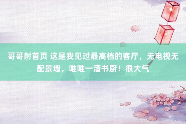哥哥射首页 这是我见过最高档的客厅，无电视无配景墙，唯唯一溜书厨！很大气