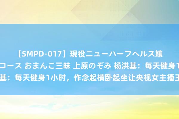 【SMPD-017】現役ニューハーフヘルス嬢 女だらけのスペシャルコース おまんこ三昧 上原のぞみ 杨洪基：每天健身1小时，作念起横卧起坐让央视女主播王宁咋舌不已