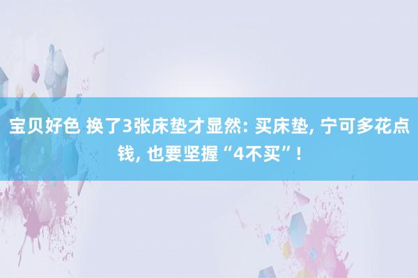 宝贝好色 换了3张床垫才显然: 买床垫， 宁可多花点钱， 也要坚握“4不买”!
