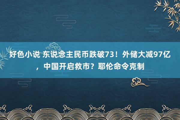 好色小说 东说念主民币跌破73！外储大减97亿，中国开启救市？耶伦命令克制