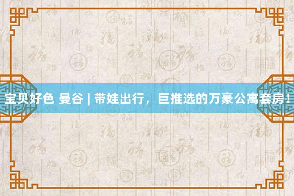 宝贝好色 曼谷 | 带娃出行,巨推选的万豪公寓套房!
