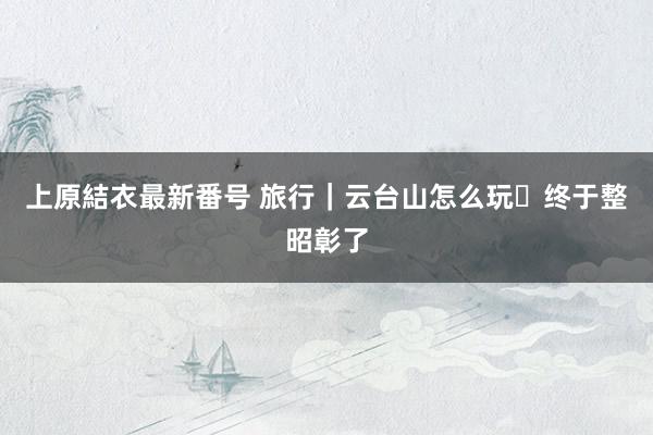 上原結衣最新番号 旅行|云台山怎么玩❓终于整昭彰了