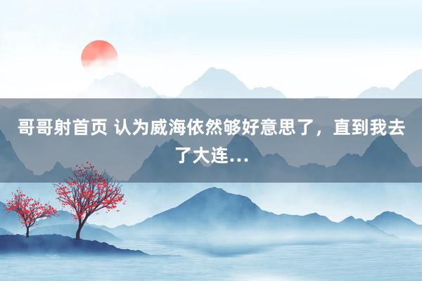 哥哥射首页 认为威海依然够好意思了,直到我去了大连…