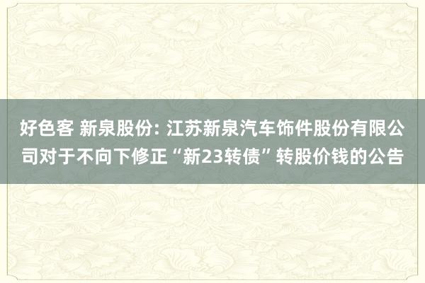 好色客 新泉股份: 江苏新泉汽车饰件股份有限公司对于不向下修正“新23转债”转股价钱的公告