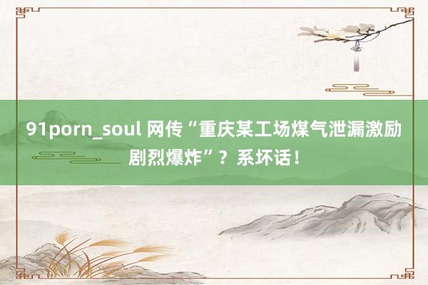 91porn_soul 网传“重庆某工场煤气泄漏激励剧烈爆炸”？系坏话！