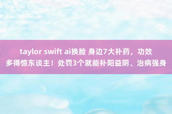 taylor swift ai换脸 身边7大补药,功效多得惊东谈主!处罚3个就能补阳益阴、治病强身
