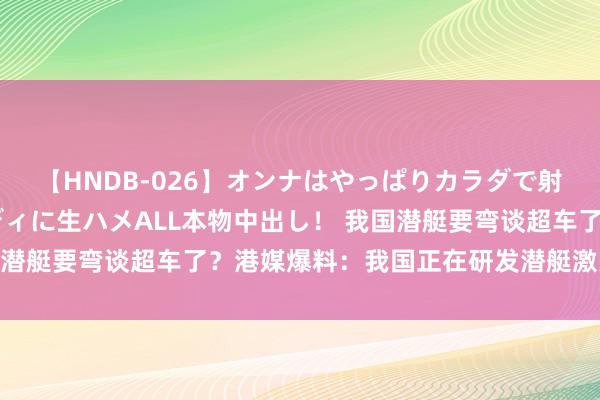 【HNDB-026】オンナはやっぱりカラダで射精する 厳選美巨乳ボディに生ハメALL本物中出し！ 我国潜艇要弯谈超车了？港媒爆料：我国正在研发潜艇激光打卫星！