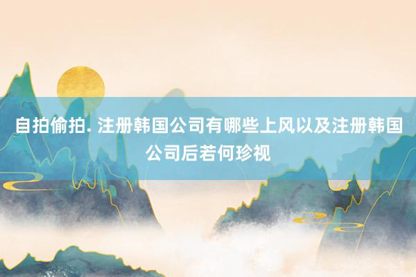 自拍偷拍. 注册韩国公司有哪些上风以及注册韩国公司后若何珍视