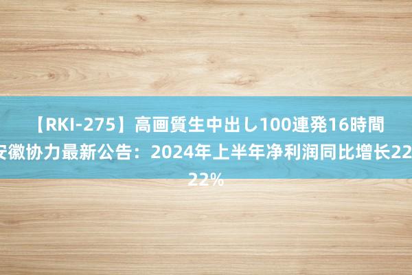 【RKI-275】高画質生中出し100連発16時間 安徽协力最新公告：2024年上半年净利润同比增长22%