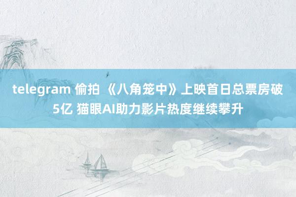 telegram 偷拍 《八角笼中》上映首日总票房破5亿 猫眼AI助力影片热度继续攀升
