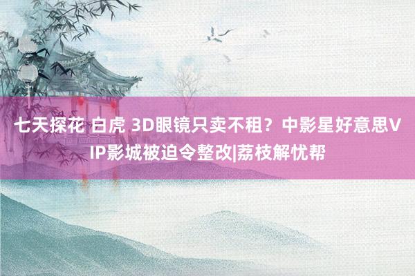 七天探花 白虎 3D眼镜只卖不租？中影星好意思VIP影城被迫令整改|荔枝解忧帮