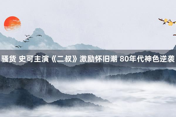 骚货 史可主演《二叔》激励怀旧潮 80年代神色逆袭