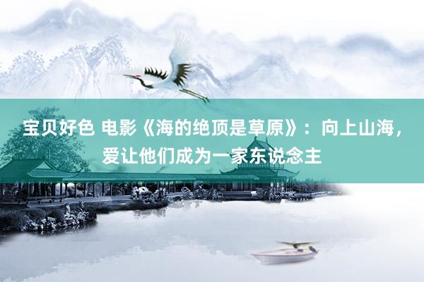 宝贝好色 电影《海的绝顶是草原》：向上山海，爱让他们成为一家东说念主
