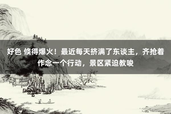 好色 倏得爆火！最近每天挤满了东谈主，齐抢着作念一个行动，景区紧迫教唆