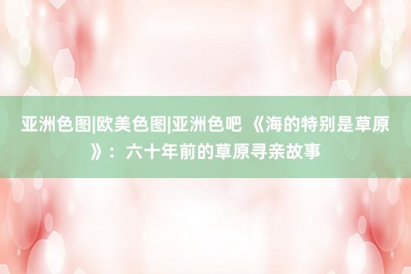亚洲色图|欧美色图|亚洲色吧 《海的特别是草原》：六十年前的草原寻亲故事