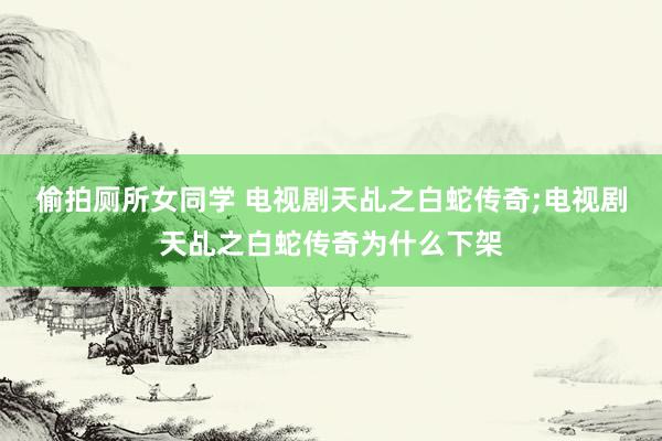 偷拍厕所女同学 电视剧天乩之白蛇传奇;电视剧天乩之白蛇传奇为什么下架