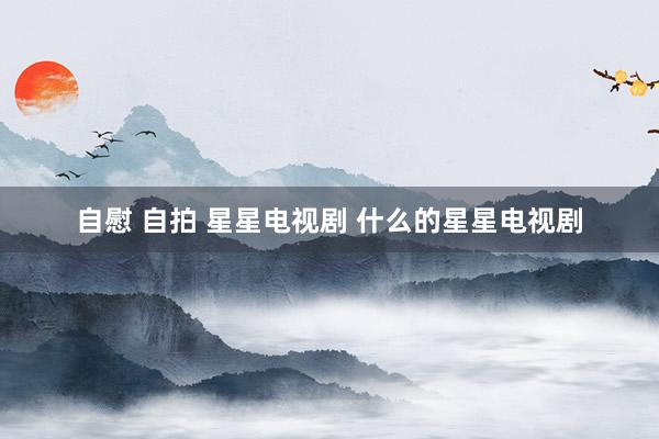 自慰 自拍 星星电视剧 什么的星星电视剧