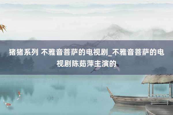 猪猪系列 不雅音菩萨的电视剧_不雅音菩萨的电视剧陈茹萍主演的