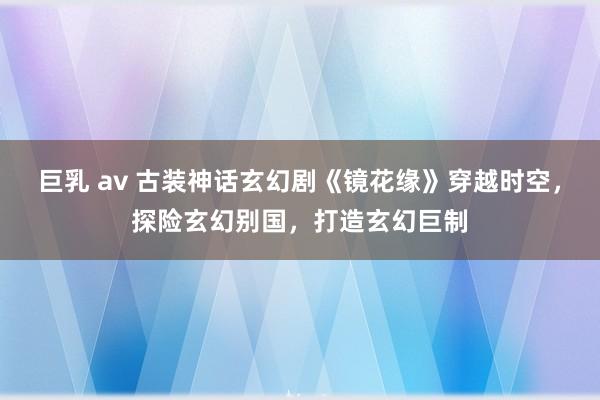 巨乳 av 古装神话玄幻剧《镜花缘》穿越时空，探险玄幻别国，打造玄幻巨制