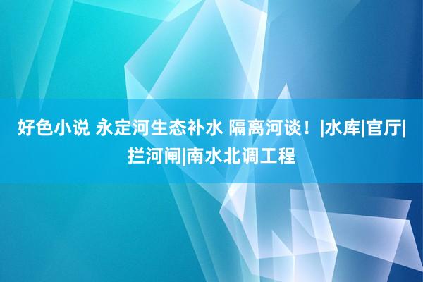 好色小说 永定河生态补水 隔离河谈！|水库|官厅|拦河闸|南水北调工程