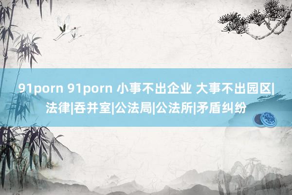 91porn 91porn 小事不出企业 大事不出园区|法律|吞并室|公法局|公法所|矛盾纠纷