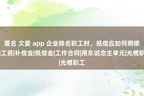 匿名 文爱 app 企业除名职工时，抵偿应如何绸缪？|工资|补偿金|抵偿金|工作合同|用东说念主单元|光棍职工