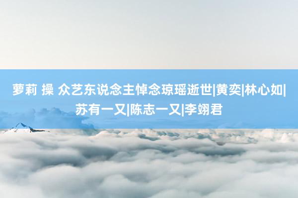 萝莉 操 众艺东说念主悼念琼瑶逝世|黄奕|林心如|苏有一又|陈志一又|李翊君