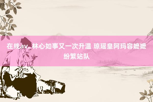 在线av. 林心如事又一次升温 琼瑶皇阿玛容嬷嬷纷繁站队