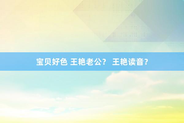 宝贝好色 王艳老公？ 王艳读音？