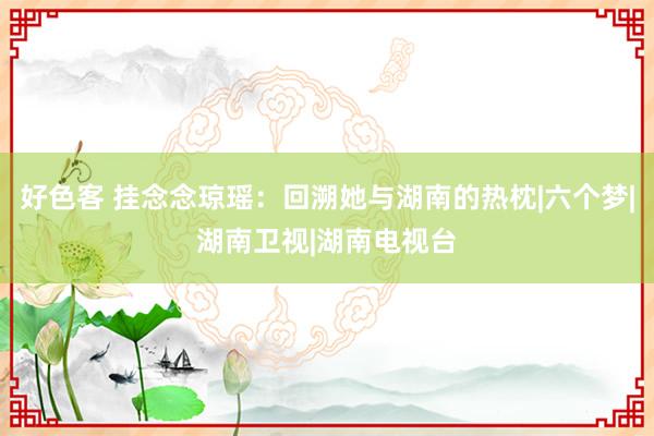 好色客 挂念念琼瑶：回溯她与湖南的热枕|六个梦|湖南卫视|湖南电视台