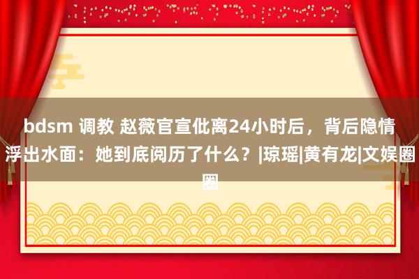 bdsm 调教 赵薇官宣仳离24小时后，背后隐情浮出水面：她到底阅历了什么？|琼瑶|黄有龙|文娱圈