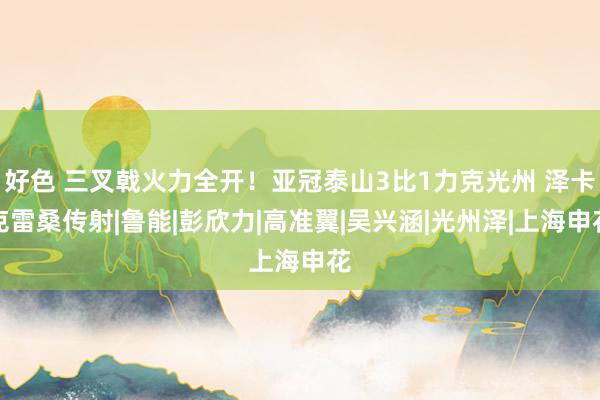 好色 三叉戟火力全开！亚冠泰山3比1力克光州 泽卡克雷桑传射|鲁能|彭欣力|高准翼|吴兴涵|光州泽|上海申花