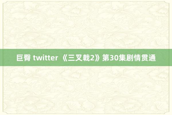 巨臀 twitter 《三叉戟2》第30集剧情贯通