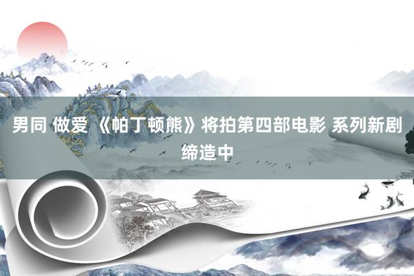 男同 做爱 《帕丁顿熊》将拍第四部电影 系列新剧缔造中