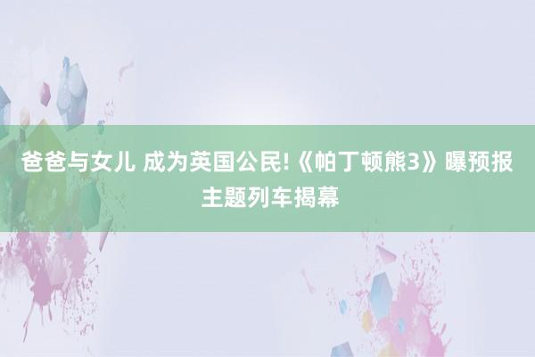 爸爸与女儿 成为英国公民!《帕丁顿熊3》曝预报 主题列车揭幕