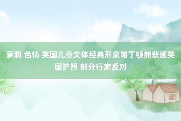 萝莉 色情 英国儿童文体经典形象帕丁顿熊获颁英国护照 部分行家反对