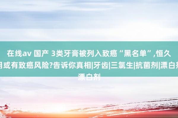 在线av 国产 3类牙膏被列入致癌“黑名单”，恒久用或有致癌风险?告诉你真相|牙齿|三氯生|抗菌剂|漂白剂
