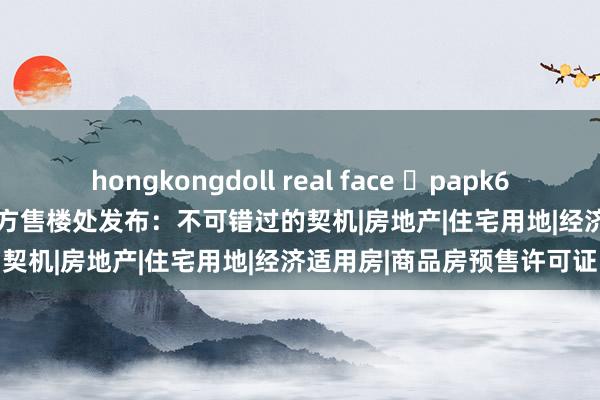 hongkongdoll real face ◈papk699官网 | 浦东papk699官方售楼处发布：不可错过的契机|房地产|住宅用地|经济适用房|商品房预售许可证