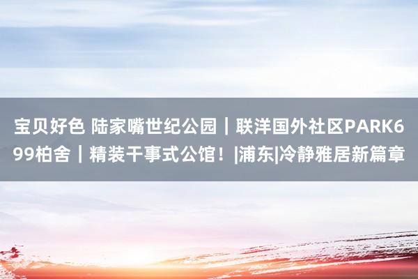 宝贝好色 陆家嘴世纪公园｜联洋国外社区PARK699柏舍｜精装干事式公馆！|浦东|冷静雅居新篇章