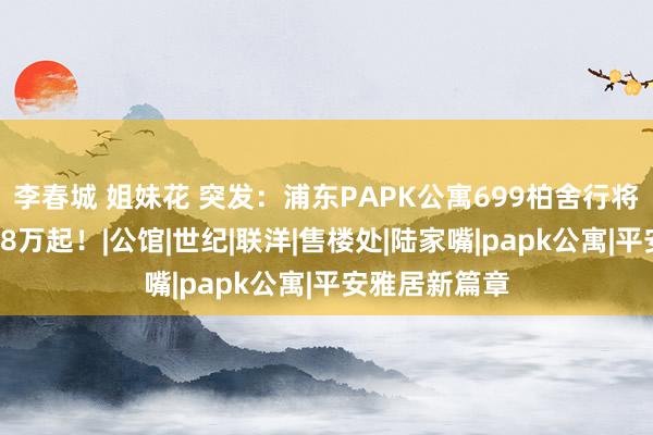 李春城 姐妹花 突发：浦东PAPK公寓699柏舍行将开盘！总价28万起！|公馆|世纪|联洋|售楼处|陆家嘴|papk公寓|平安雅居新篇章