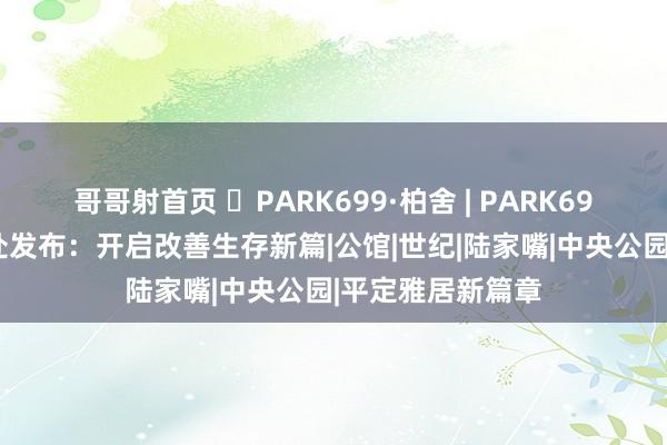 哥哥射首页 ◈PARK699·柏舍 | PARK699柏舍官方售楼处发布：开启改善生存新篇|公馆|世纪|陆家嘴|中央公园|平定雅居新篇章
