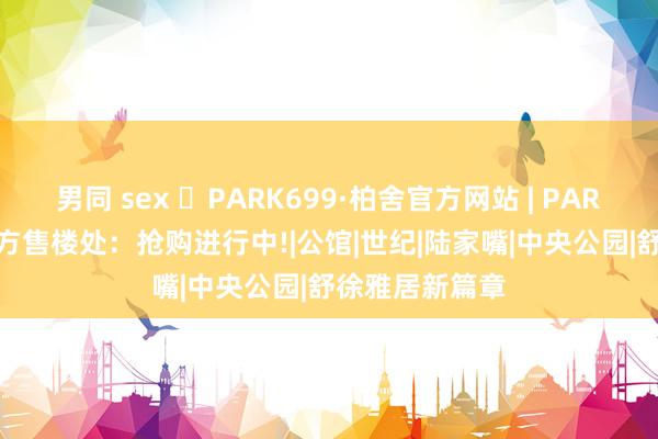 男同 sex ◈PARK699·柏舍官方网站 | PARK699·柏舍官方售楼处：抢购进行中!|公馆|世纪|陆家嘴|中央公园|舒徐雅居新篇章